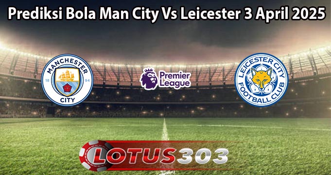 Prediksi Bola Man City Vs Leicester 3 April 2025