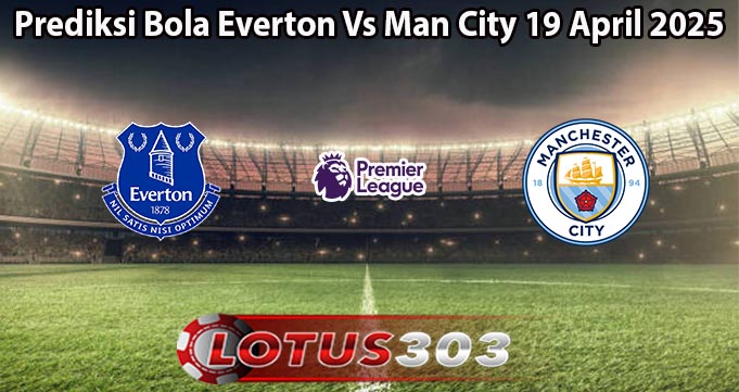 Prediksi Bola Everton Vs Man City 19 April 2025